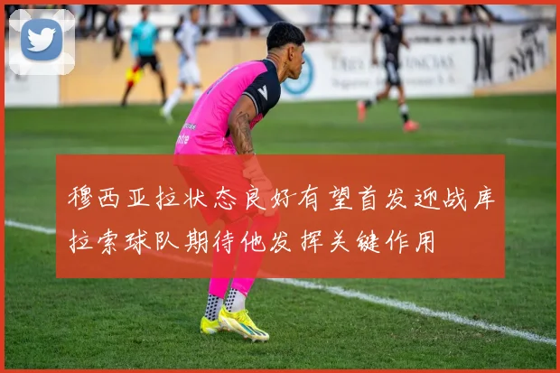 穆西亚拉状态良好有望首发迎战库拉索球队期待他发挥关键作用