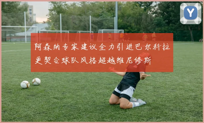 阿森纳专家建议全力引进巴尔科拉更契合球队风格超越维尼修斯