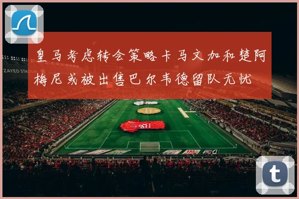 皇马考虑转会策略卡马文加和楚阿梅尼或被出售巴尔韦德留队无忧