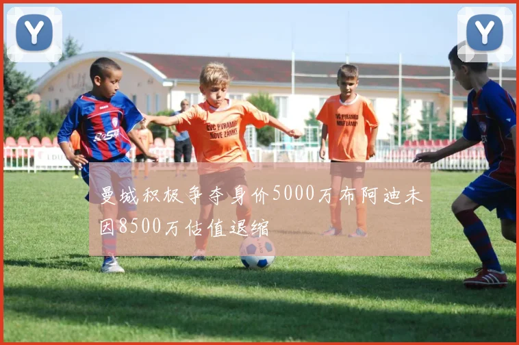 曼城积极争夺身价5000万布阿迪未因8500万估值退缩