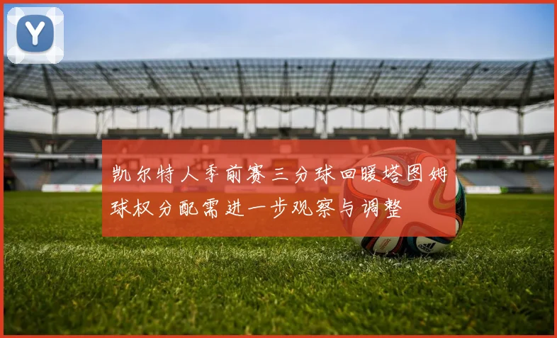 凯尔特人季前赛三分球回暖塔图姆球权分配需进一步观察与调整
