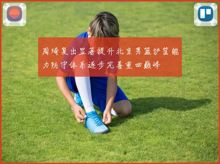 周琦复出显著提升北京男篮护筐能力防守体系逐步完善重回巅峰