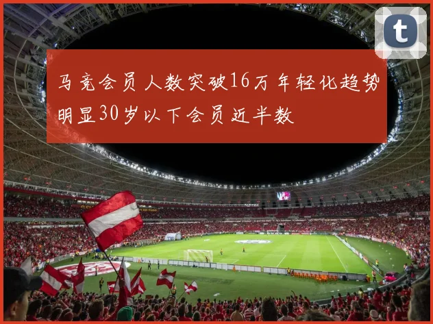 马竞会员人数突破16万年轻化趋势明显30岁以下会员近半数