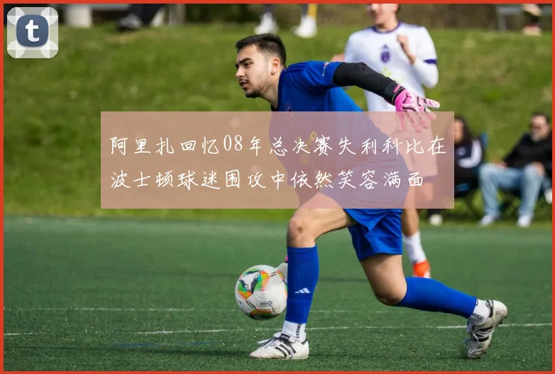 阿里扎回忆08年总决赛失利科比在波士顿球迷围攻中依然笑容满面