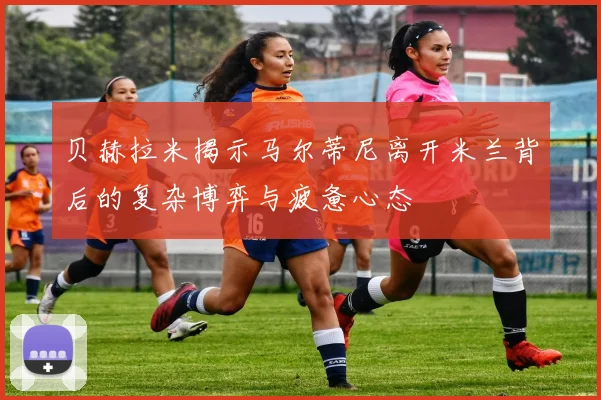 贝赫拉米揭示马尔蒂尼离开米兰背后的复杂博弈与疲惫心态